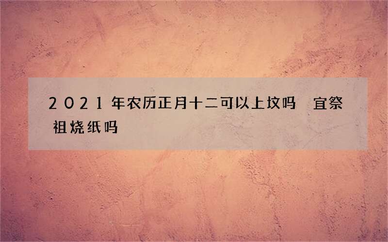 2021年农历正月十二可以上坟吗 宜祭祖烧纸吗